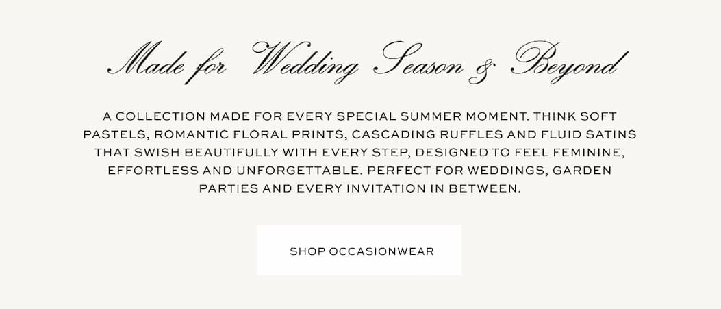 Made for wedding season & beyond | A collection made for every special summer moment. Think soft pastels, romantic floral prints, cascading ruffles and fluid satins that swish beautifully with every step, designed to feel feminine, effortless and unforgettable. Perfect for weddings, garden parties and every invitation in between