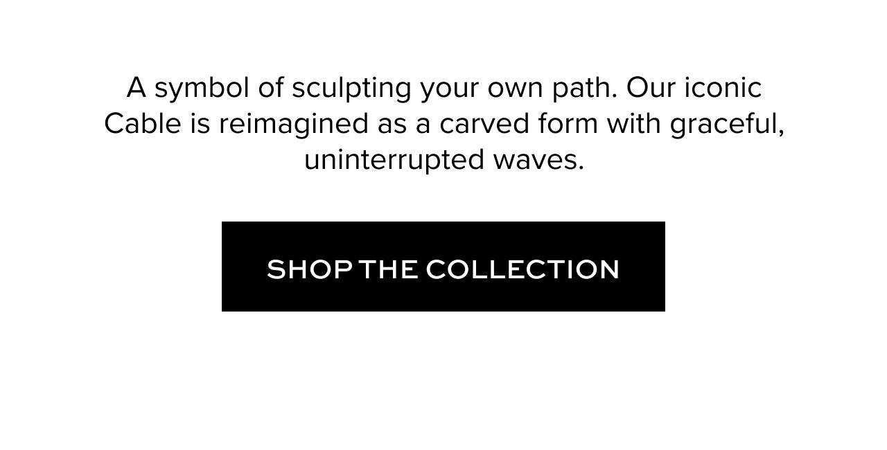 A symbol of sculpting your own path. Our iconic Cable is reimagined as a carved form with graceful, uninterrupted waves. Shop the Collection.
