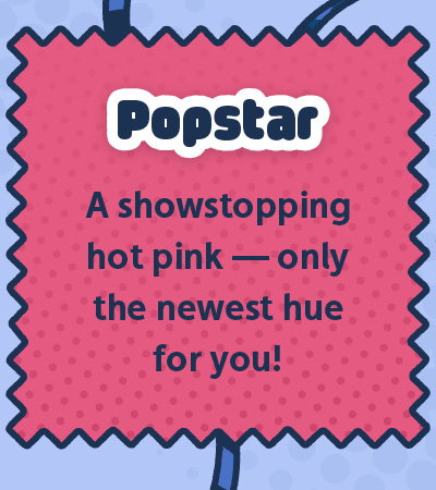 Popstar. A showstopping hot pink — only the newest hue for you!