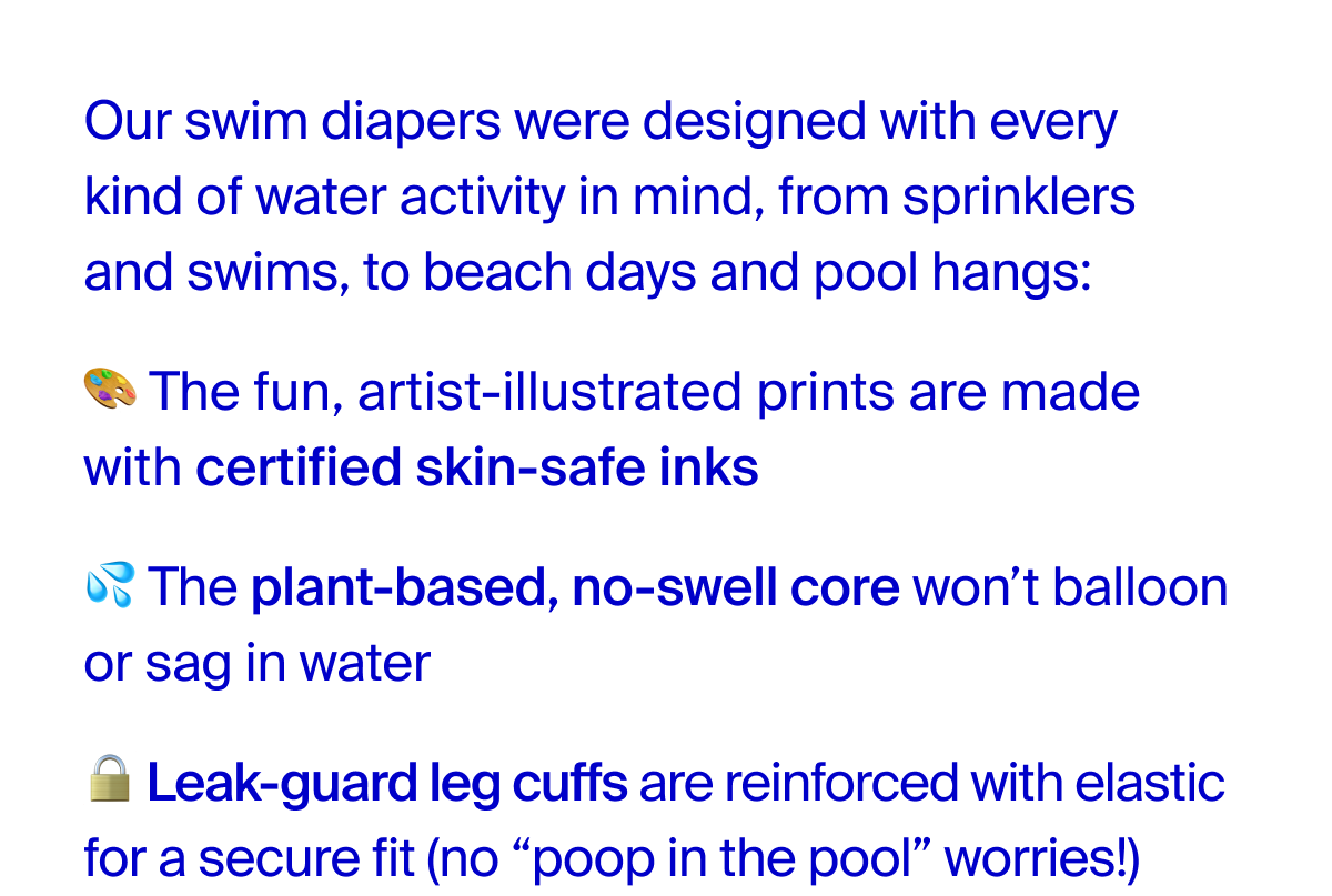 Our swim diapers were designed with every kind of water activity in mind, from sprinklers and swims, to beach days and pool hangs