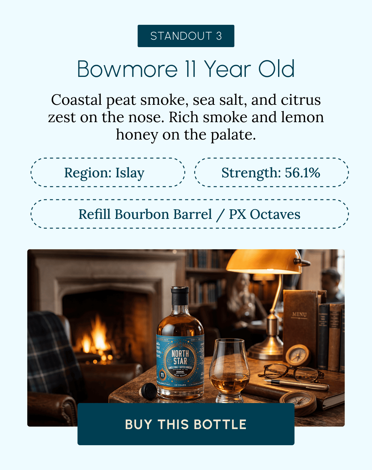 STANDOUT 3 Bowmore 11 Year Old Coastal peat smoke, sea salt, and citrus zest on the nose. Rich smoke and lemon honey on the palate. Region: Islay Strength: 56.1% Refill Bourbon Barrel / PX Octaves Buy This Bottle