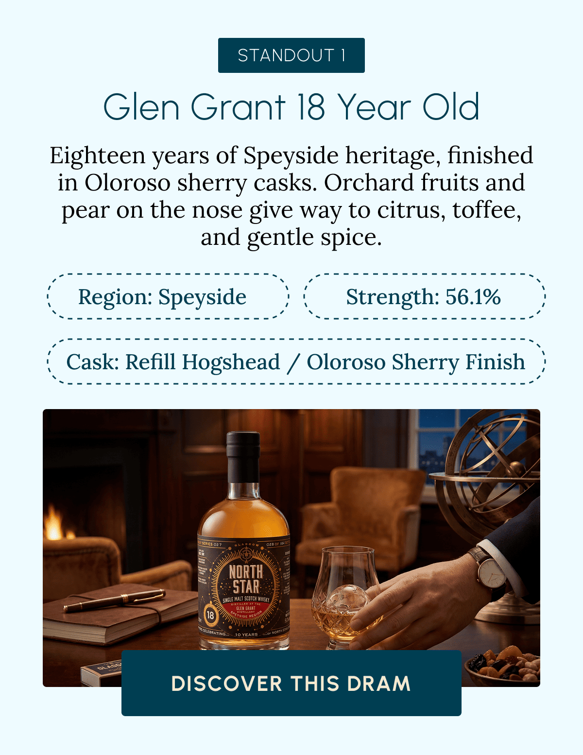 STANDOUT 1 Glen Grant 18 Year Old Eighteen years of Speyside heritage, finished in Oloroso sherry casks. Orchard fruits and pear on the nose give way to citrus, toffee, and gentle spice. Region: Speyside Strength: 56.1% Cask: Refill Hogshead / Oloroso Sherry Finish Discover This Dram