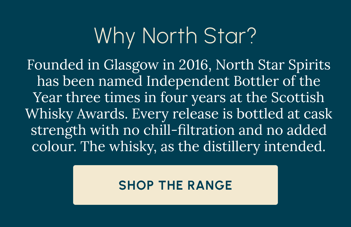 Why North Star? Founded in Glasgow in 2016, North Star Spirits has been named Independent Bottler of the Year three times in four years at the Scottish Whisky Awards. Every release is bottled at cask strength with no chill-filtration and no added colour. The whisky, as the distillery intended. Shop The Range