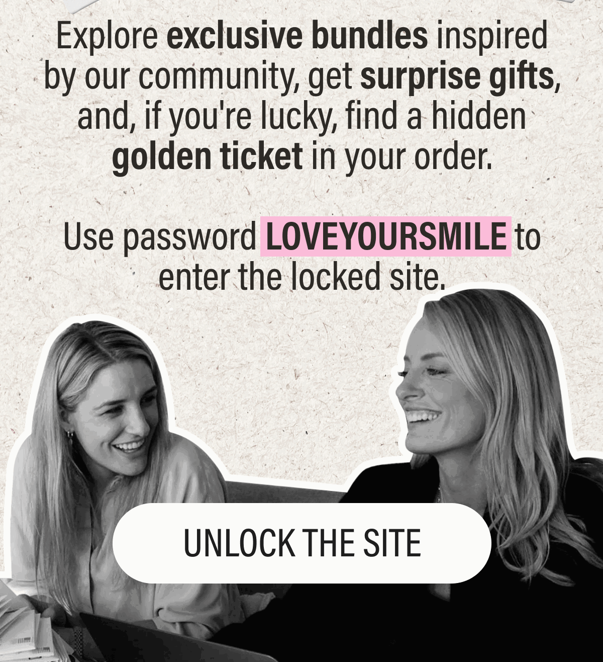 Explore exclusive bundles inspired by our community, get surprise gifts, and, if you're lucky, find a hidden golden ticket in your order.  Use password LOVEYOURSMILE to enter the locked site.