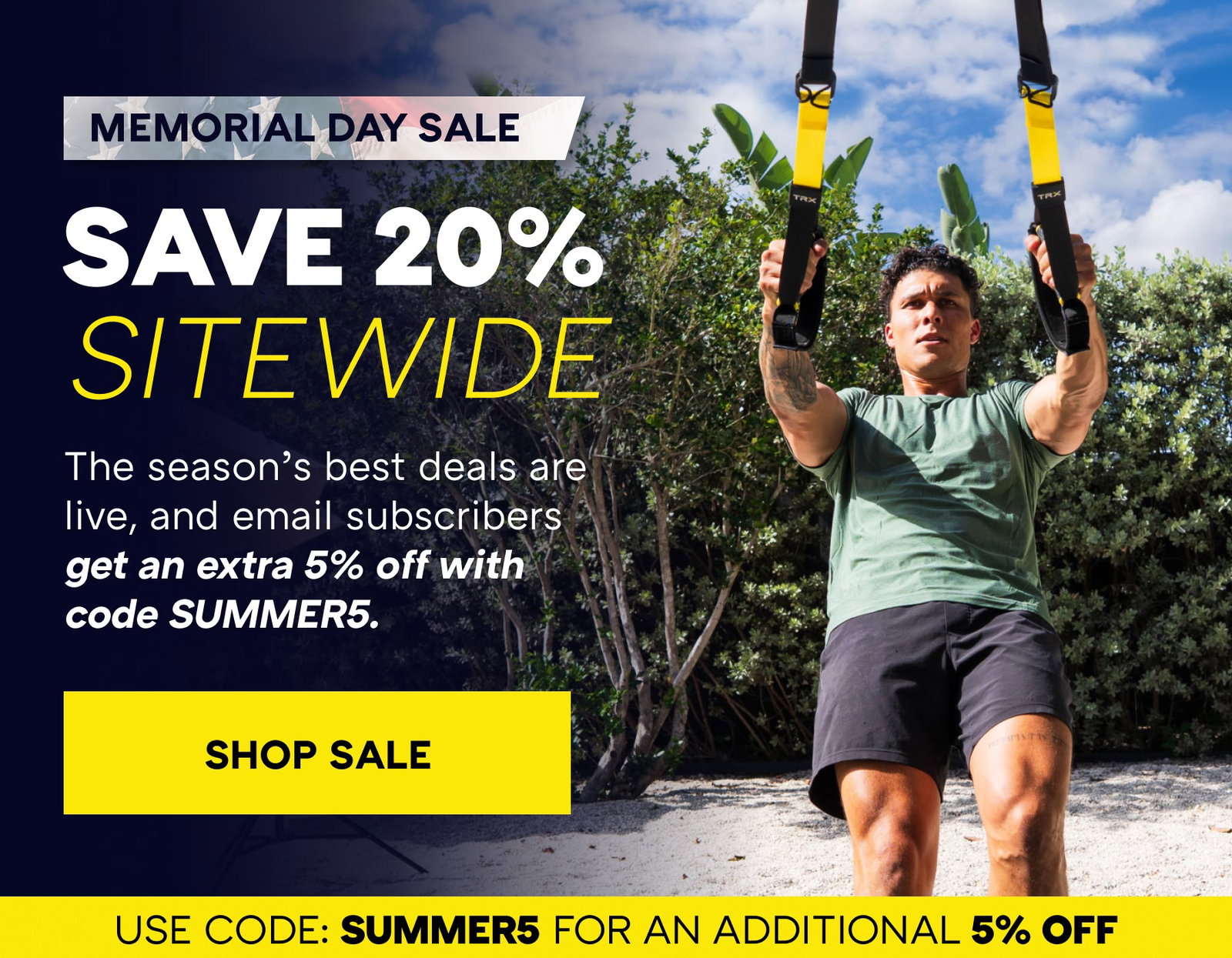 MEMORIAL DAY SALE SAVE 20% SITEWIDE | The season’s best deals are live, and email subscribers get an extra 5% off with code SUMMER5. 