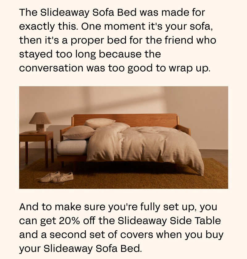 The Slideaway Sofa Bed was made for exactly this. One moment it's your sofa, then it's a proper bed for the friend who stayed too long because the conversation was too good to wrap up.  And to make sure you're fully set up, you can get 20% off the Slideaway Side Table and a second set of covers when you buy your Slideaway Sofa Bed. 