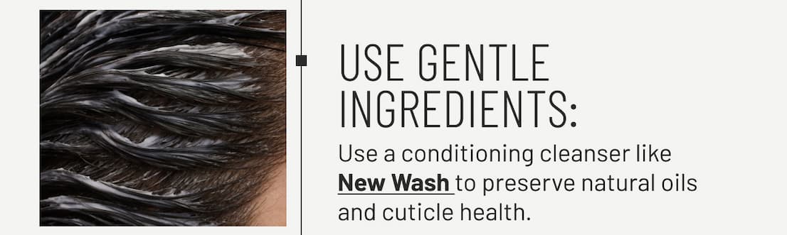 Use gentle ingredient - Use a conditioning cleanser like New Wash to preserve natural oils and cuticle health.