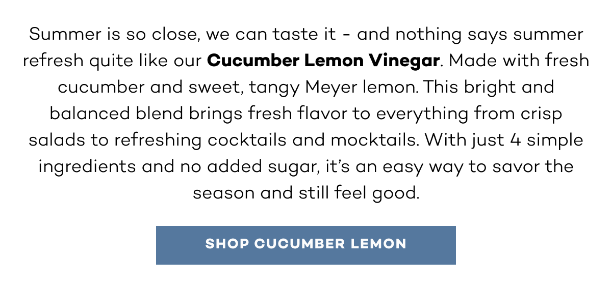 Summer is so close, we can taste it - and nothing says summer refresh quite like our Cucumber Lemon Vinegar. Made with fresh cucumber and sweet, tangy Meyer lemon. This bright and balanced blend brings fresh flavor to everything from crisp salads to refreshing cocktails and mocktails. With just 4 simple ingredients and no added sugar, it’s an easy way to savor the season and still feel good. Shop Cucumber lemon. 