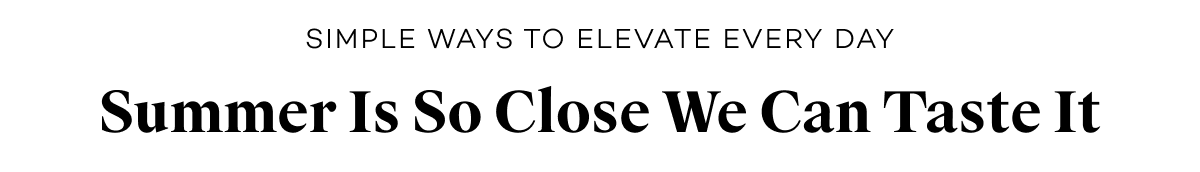 Simple Ways to Elevate Every Day. Summer Is So Close We Can Taste It