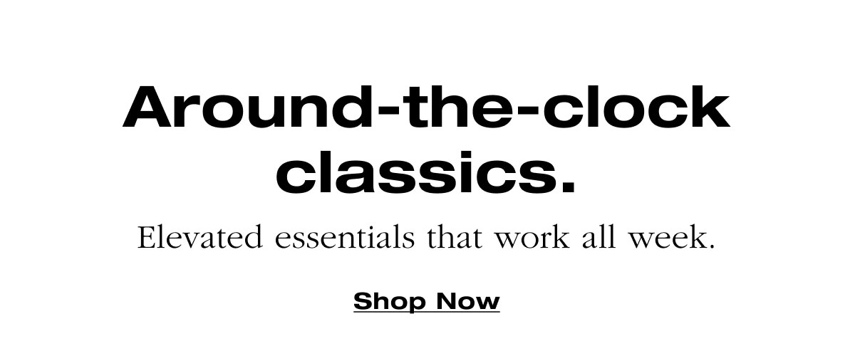 Around-the-clock classics. Elevated essentials that work all week. Shop Now