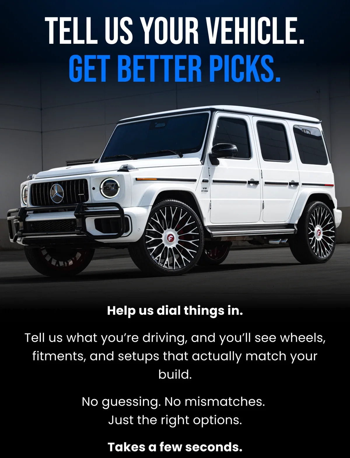 TELL US YOUR VEHICLE. GET BETTER PICKS. Help us dial things in. Tell us what you're driving, and you'll see wheels, fitments, and setups that actually match your build. No guessing. No mismatches. Just the right options. Takes a few seconds.