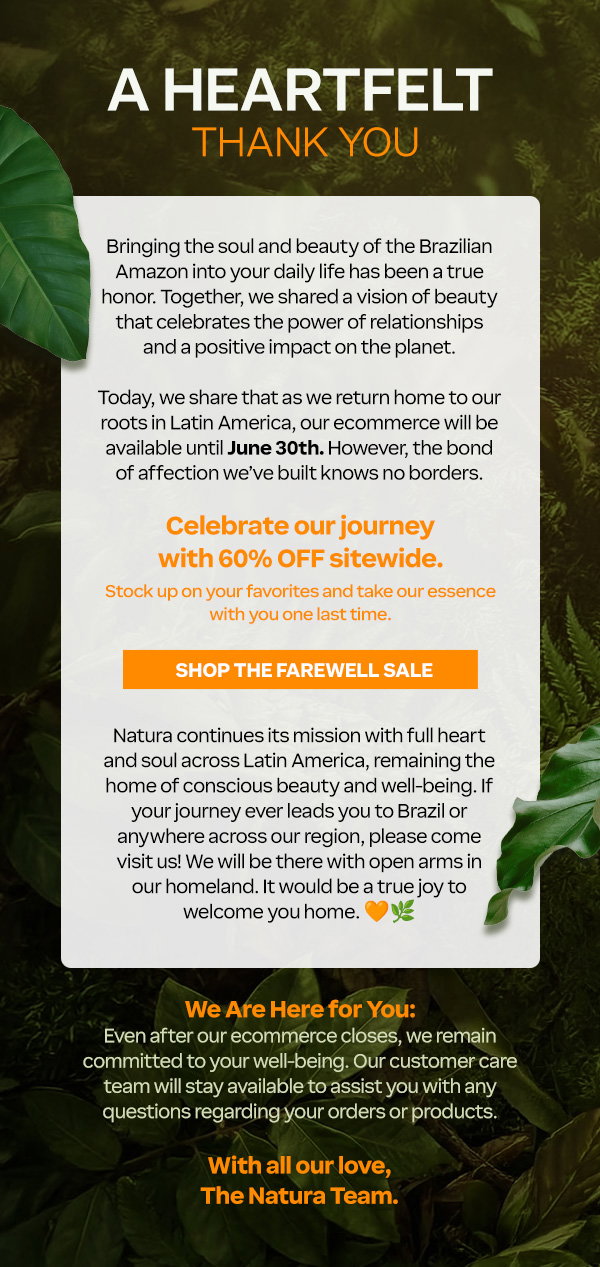 Our hearts are full of gratitude. Bringing the soul and beauty of the Brazilian Amazon into your daily life has been a true honor. Together, we shared a vision of beauty that celebrates the power of relationships and a positive impact on the planet.  Today, we share that as we return home to our roots in Latin America, our ecommerce will be available until June 30th. However, the bond of affection we’ve built knows no borders.  Celebrate our journey with 60% OFF sitewide. Stock up on your favorites and take our essence with you one last time.  [Button: Shop the Farewell Sale]  Natura continues its mission with full heart and soul across Latin America, remaining the home of conscious beauty and well-being. If your journey ever leads you to Brazil or anywhere across our region, please come visit us! We will be there with open arms in our homeland. It would be a true joy to welcome you home. 🧡🌿  We Are Here for You: Our customer care team remains available to support you with any questions or orders until July 31st at product.support@natura.net. For more details regarding our closing process, please visit our FAQ page: FAQs  With all our love,  The Natura Team.