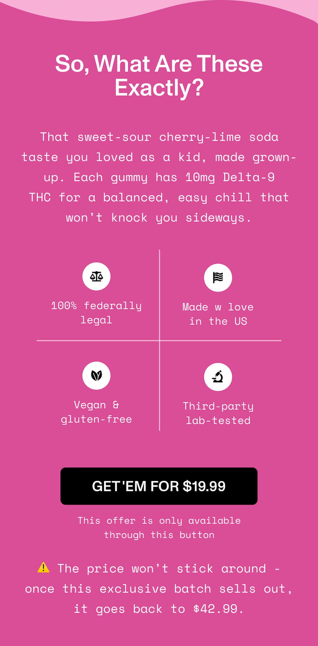 So, What Are These Exactly?  That sweet-sour cherry-lime soda taste you loved as a  kid, made grown-up. Each gummy has 10mg Delta-9 THC  for a balanced, easy chill that won’t knock you sideways.   ⚖️ 100% federally legal 🌱 Vegan & gluten-free 🗽 Made w love in the US 🔬 Third-party lab-tested   >> GET 'EM FOR $19.99 << This offer is only available through this button  ⚠️ The price won’t stick around - once this  exclusive batch sells out, it goes back to $42.99.