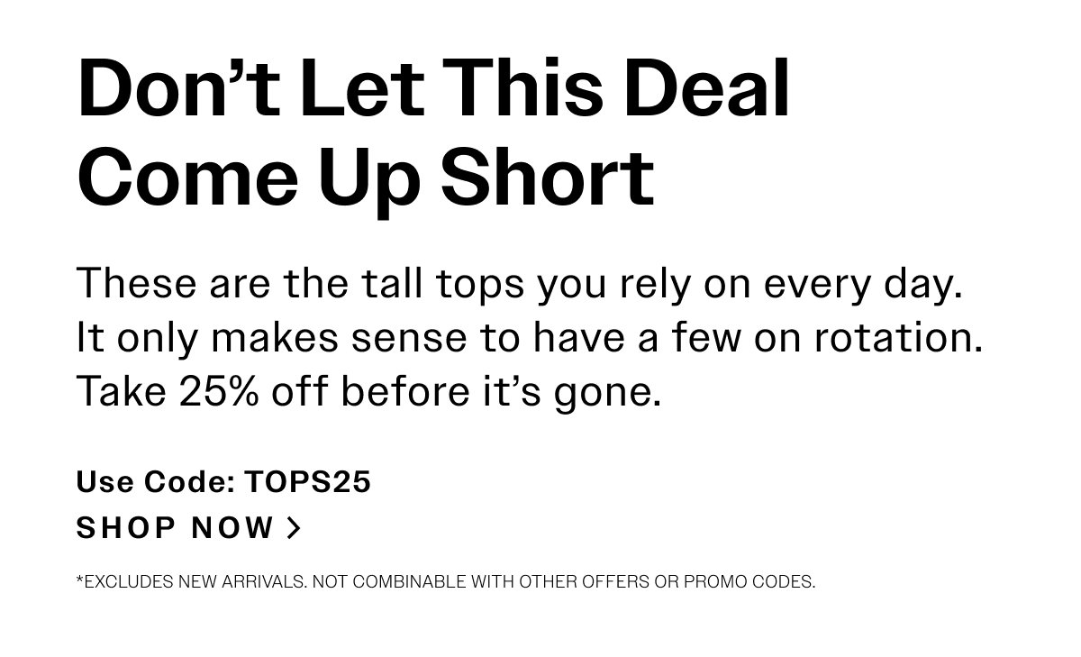 Don’t Let This Deal Come Up Short. These are the tall tops you rely on every day. It only makes sense to have a few on rotation. Take 25% off before it’s gone. USE CODE: TOPS25. SHOP NOW > *Excludes new arrivals. Not combinable with other offers or promo codes.