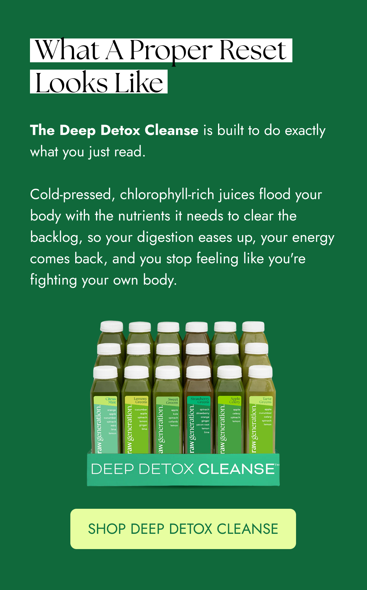 What a proper reset looks like The Deep Detox Cleanse is built to do exactly what you just read.  Cold-pressed, chlorophyll-rich juices flood your body with the nutrients it needs to clear the backlog, so your digestion eases up, your energy comes back, and you stop feeling like you're fighting your own body.    SHOP DEEP DETOX CLEANSE