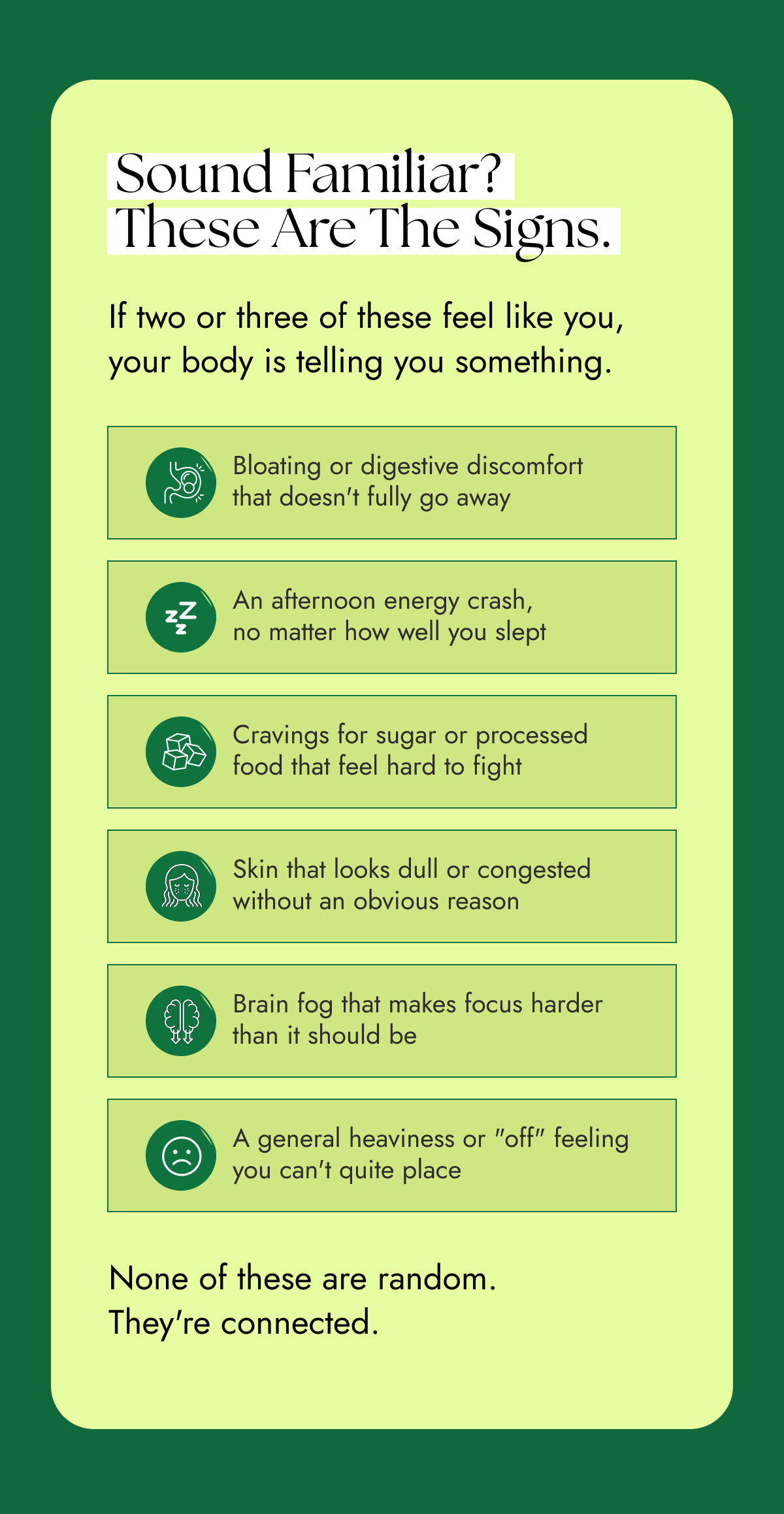 Sound familiar? These are the signs. If two or three of these feel like you, your body is telling you something.  Bloating or digestive discomfort that doesn't fully go away An afternoon energy crash, no matter how well you slept Cravings for sugar or processed food that feel hard to fight Skin that looks dull or congested without an obvious reason Brain fog that makes focus harder than it should be A general heaviness or "off" feeling you can't quite place None of these are random. They're connected. 