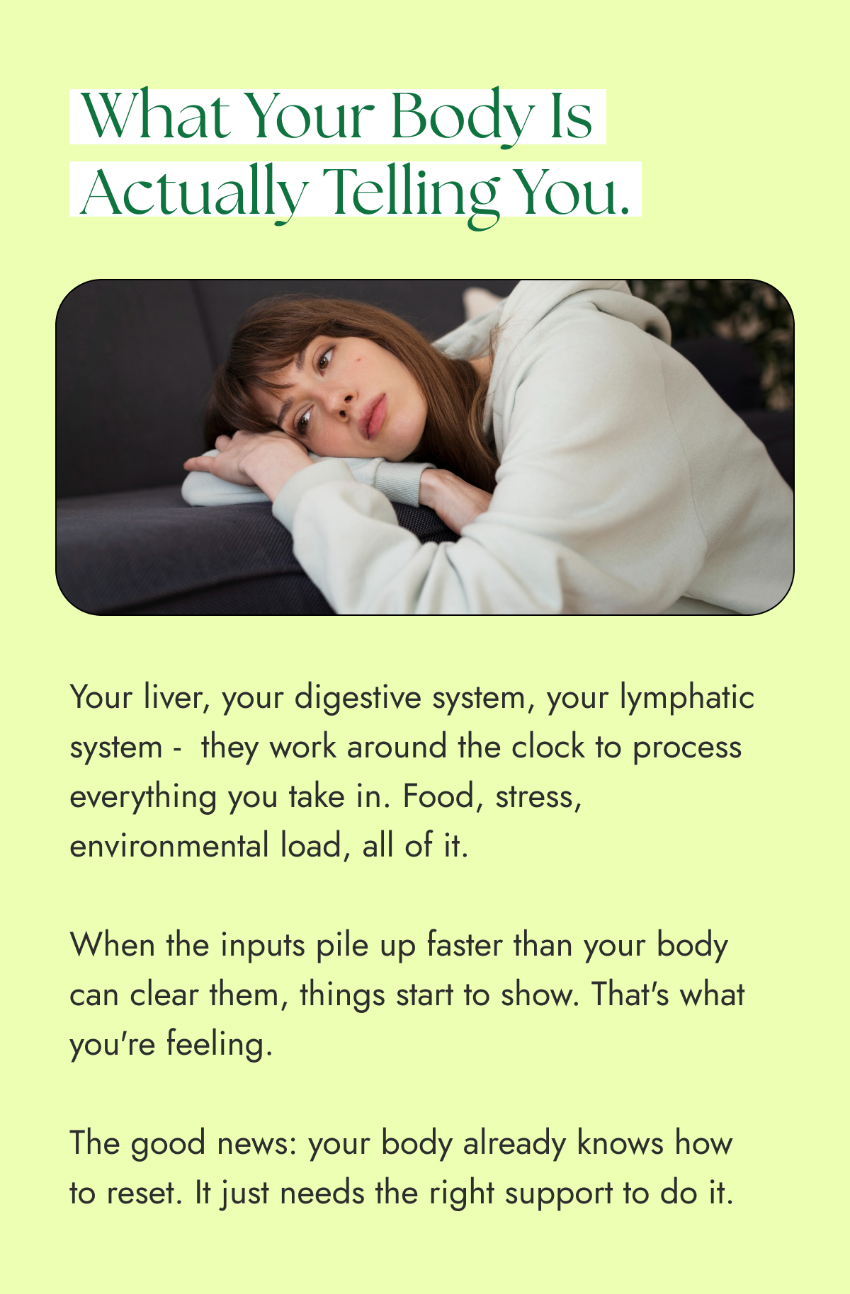 What your body is actually telling you. Your liver, your digestive system, your lymphatic system -  they work around the clock to process everything you take in. Food, stress, environmental load, all of it.  When the inputs pile up faster than your body can clear them, things start to show. That's what you're feeling.  The good news: your body already knows how  to reset. It just needs the right support to do it.
