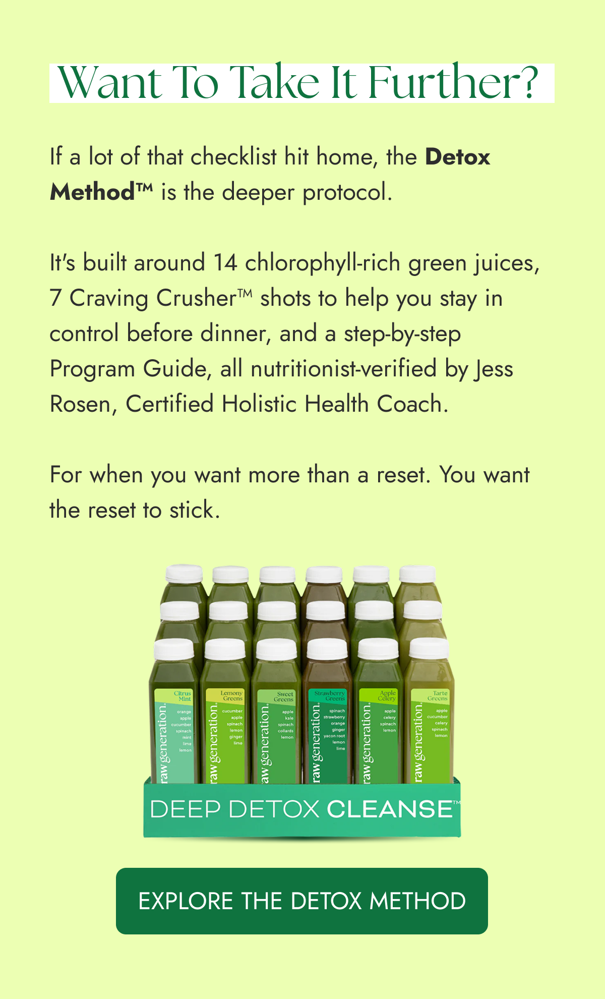 If a lot of that checklist hit home, the Detox Method™ is the deeper protocol.  It's built around 14 chlorophyll-rich green juices, 7 Craving Crusher™ shots to help you stay in control before dinner, and a step-by-step Program Guide, all nutritionist-verified by Jess Rosen, Certified Holistic Health Coach.  For when you want more than a reset. You want the reset to stick.    Want to take it further? EXPLORE THE DETOX METHOD