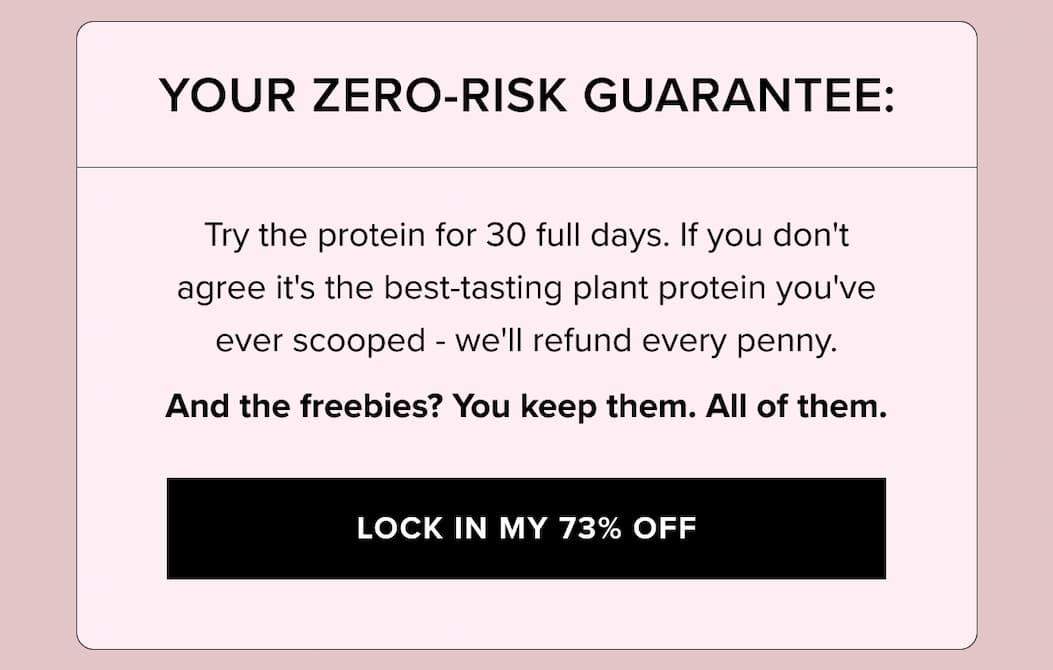 YOUR ZERO-RISK GUARANTEE: Try the protein for 30 full days. If you don't agree it's the best-tasting plant protein you've ever scooped - we'll refund every penny. 