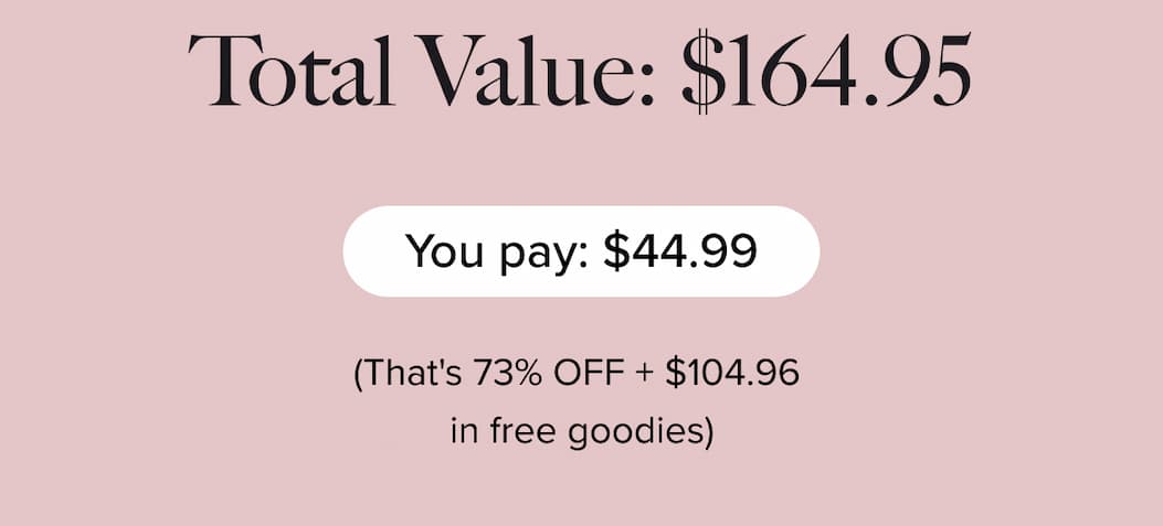 TOTAL VALUE: $164.95  | You pay: $44.99 | (That's 73% OFF + $104.96 in free goodies)