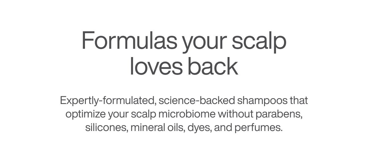 Formulas your scalp loves back - Expertly-formulated, science-backed shampoos that optimize your scalp microbiome without parabens, silicones, mineral oils, dyes, and perfumes.