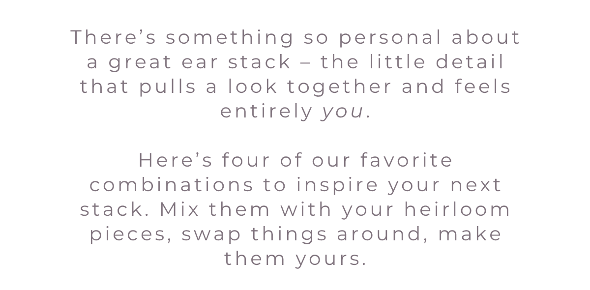 There’s something so personal about a great ear stack – the little detail that pulls a look together and feels entirely you.  Here’s four of our favorite combinations to inspire your next stack. Mix them with your heirloom pieces, swap things around, make them yours.