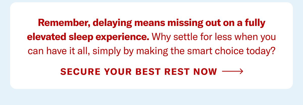 Remember, delaying means missing out on a fully elevated sleep experience. Why settle for less when you can have it all, simply by making the smart choice today? Secure Your Best Rest Now >
