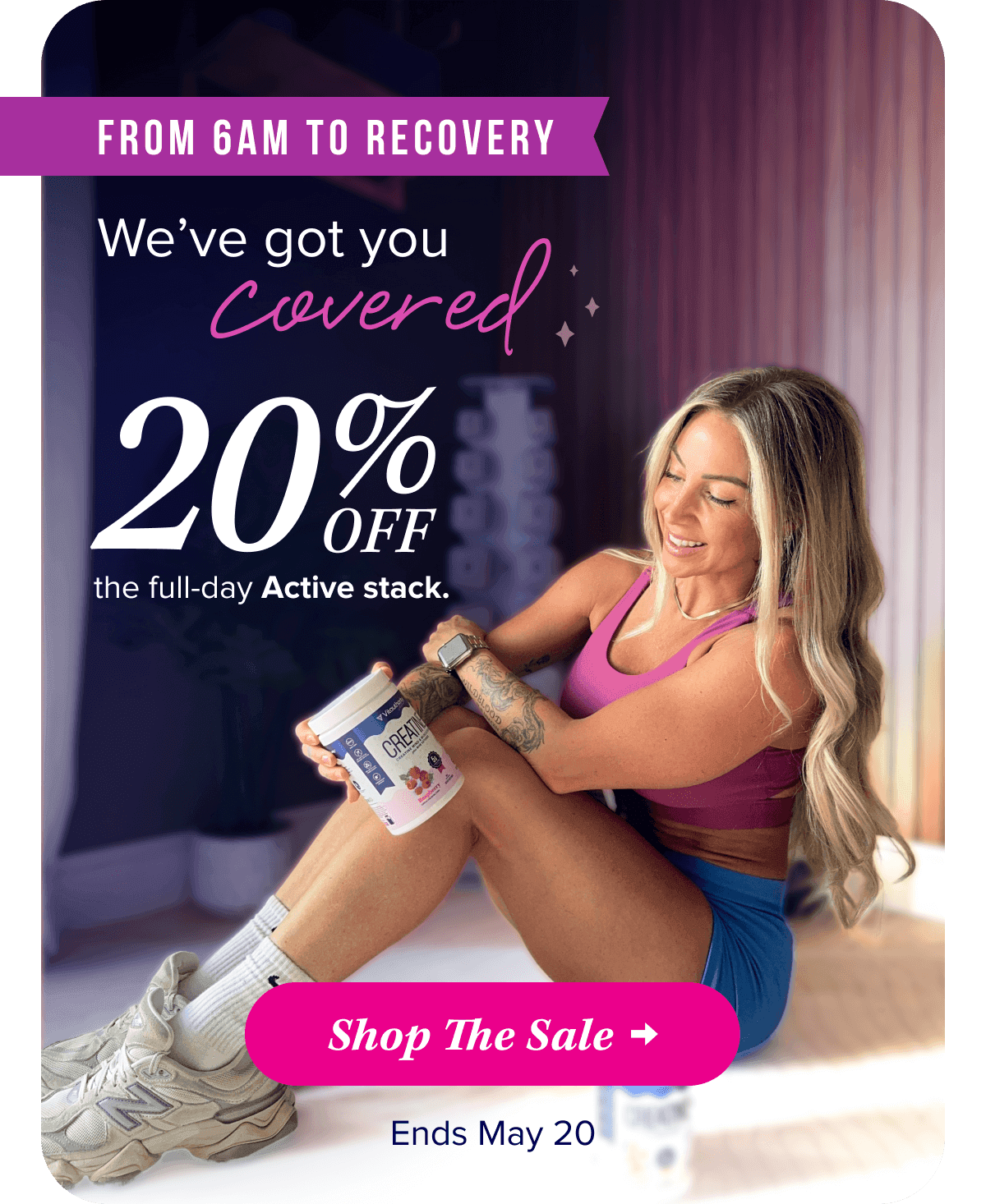 From 6AM To Recovery   We’ve got you covered  20% OFF the full-day Active stack.   Shop The Sale   Until May 20