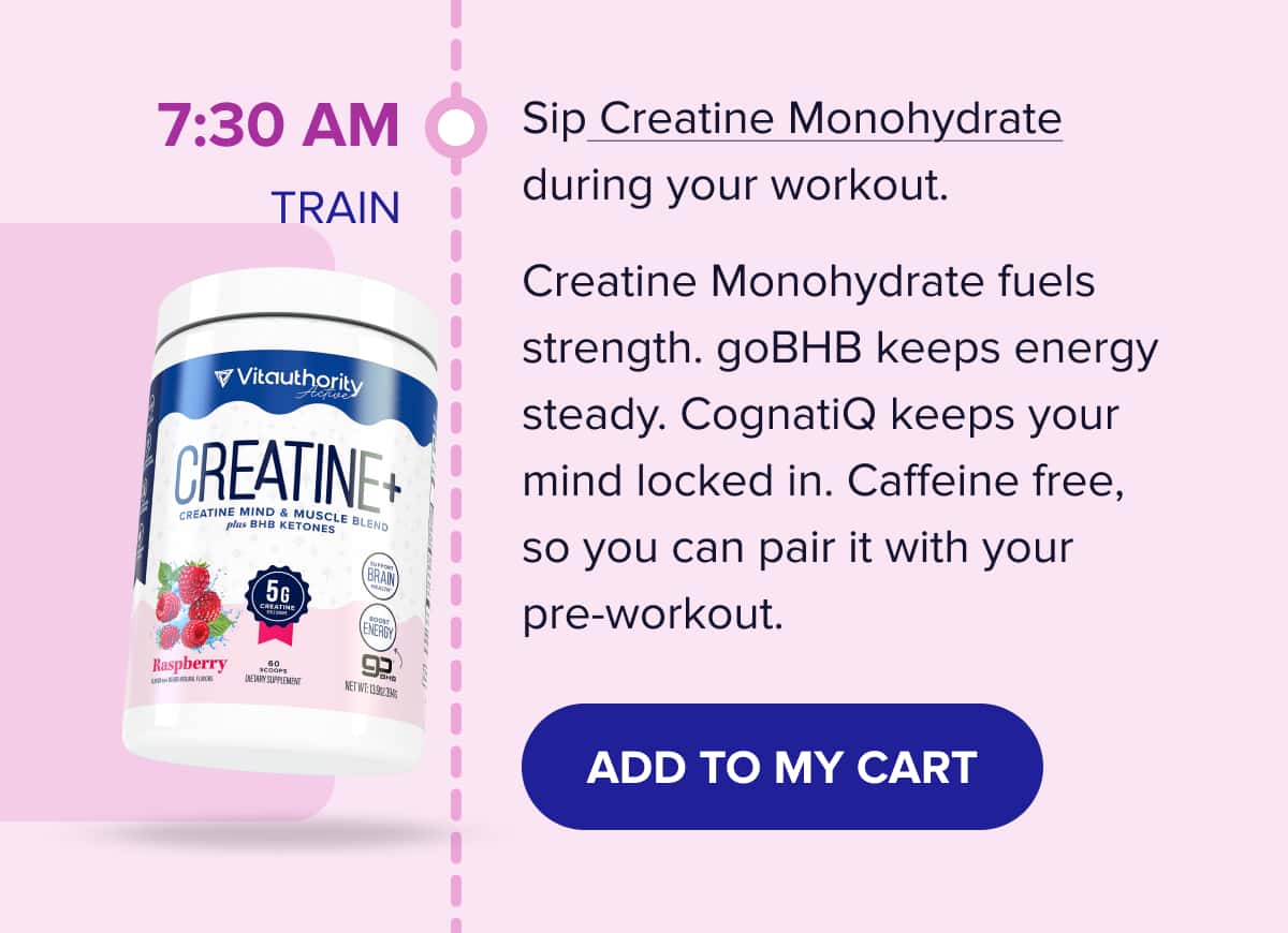 7:30 AM - TRAIN Sip Creatine Monohydrate during your workout. Creatine Monohydrate fuels strength. goBHB keeps energy steady. CognatiQ keeps your mind locked in. Caffeine free, so you can pair it with your pre-workout. 