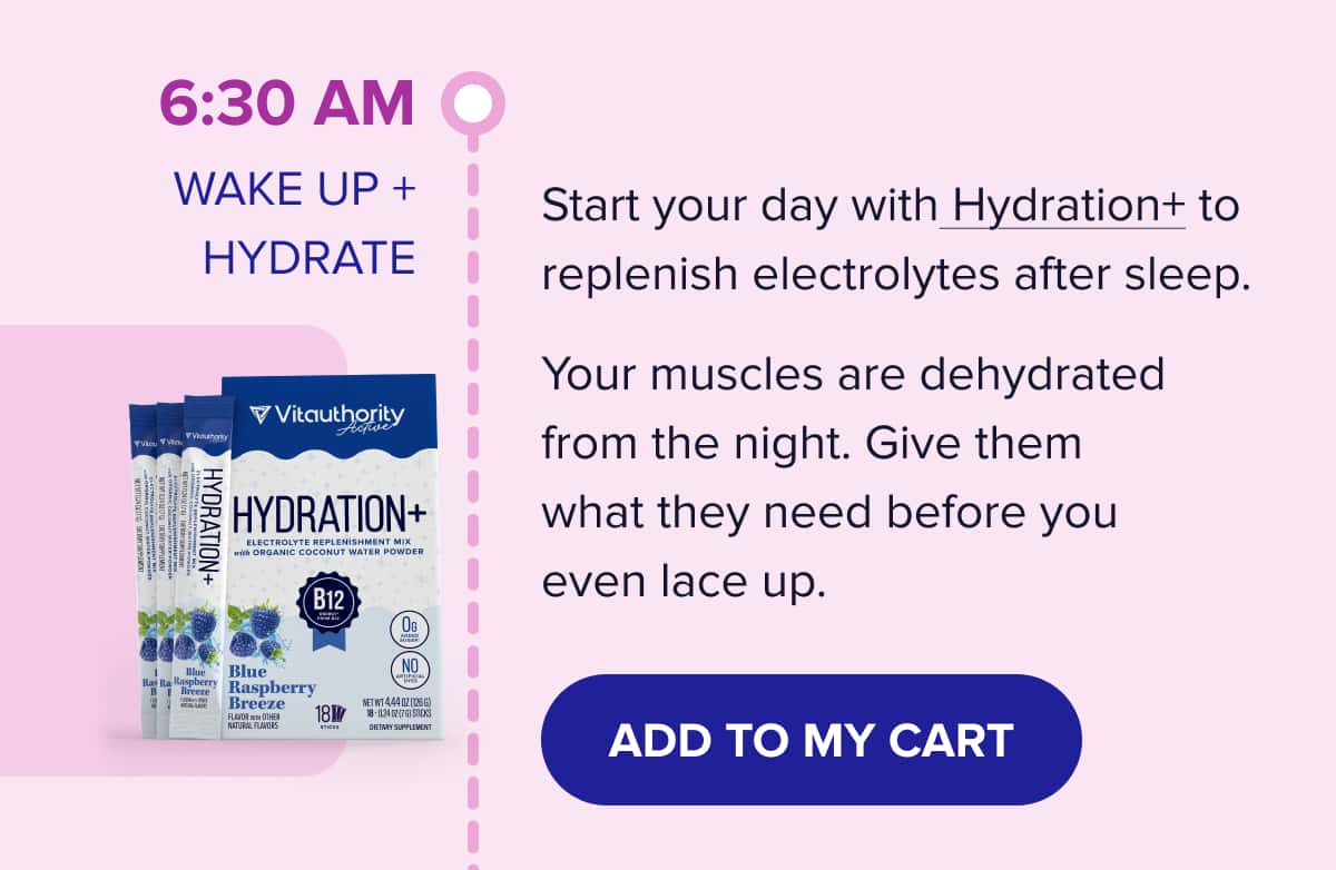 6:30 AM - WAKE UP + HYDRATE  Start your day with Hydration+ to replenish electrolytes after sleep.  Your muscles are dehydrated from the night. Give them what they need before you even lace up.