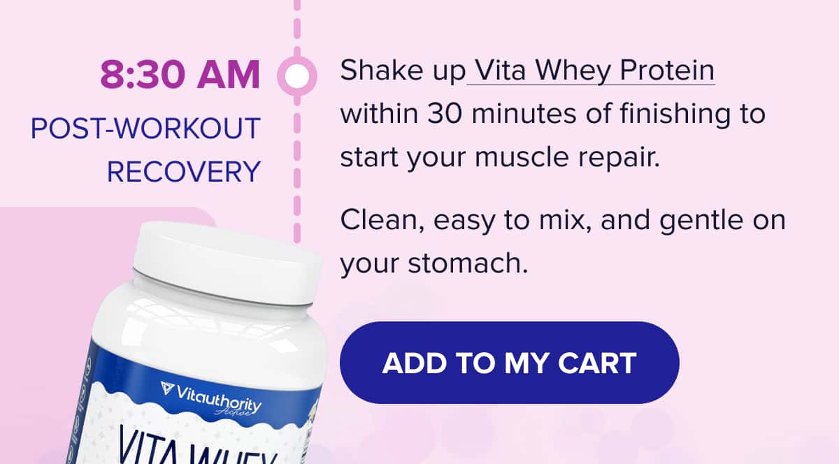 8:30 AM - POST-WORKOUT RECOVERY Shake up Vita Whey Protein within 30 minutes of finishing to start your muscle repair.  Clean, easy to mix, and gentle on your stomach. 