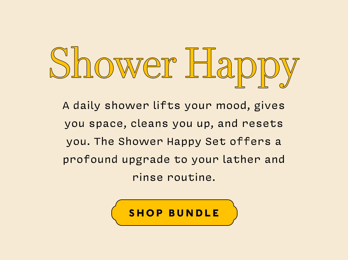 SHOWER HAPPY   A daily shower lifts your mood, gives you space, cleans you up, and resets you. The Shower Happy Set offers a profound upgrade to your lather and rinse routine.   SHOP BUNDLE