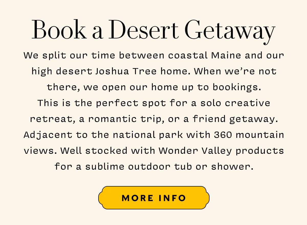 We split our time between coastal Maine and our high desert Joshua Tree home. When we’re not there, we open our home up to bookings. This is the perfect spot for a solo creative retreat, a romantic trip, or a friend getaway. Adjacent to the national park with 360 mountain views. Well stocked with Wonder Valley products for a sublime outdoor tub or shower.   More Info
