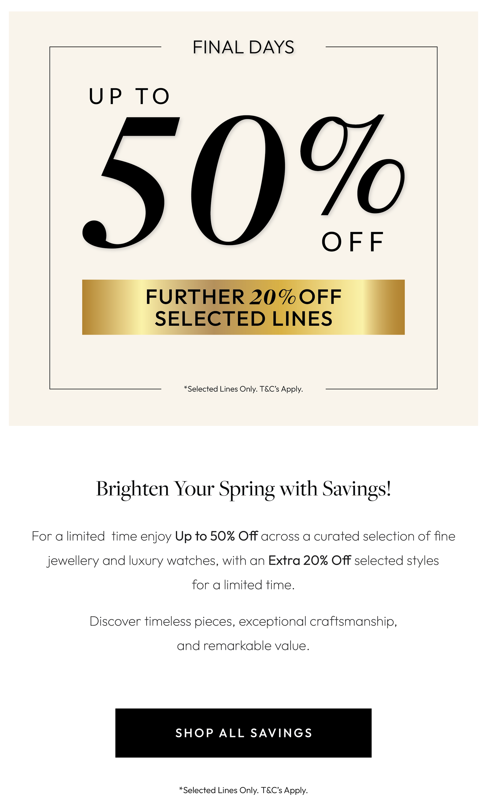 Brighten Your Spring with Savings!  For a limited time enjoy Up to 50% Off across a curated selection of fine jewellery and luxury watches, with an Extra 20% Off selected styles for a limited time.  Discover timeless pieces, exceptional craftsmanship, and remarkable value.