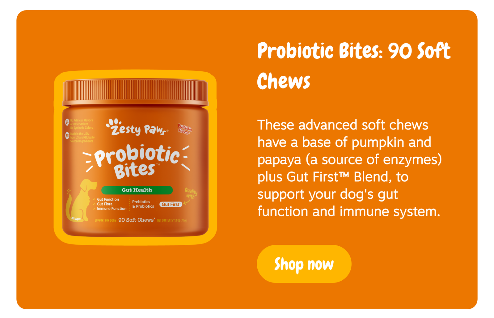 Probiotic Bites: 90 Soft Chews - These advanced soft chews have a base of pumpkin and papaya (a source of enzymes) plus Gut First™ Blend, to support your dog's gut function and immune system. --> Shop now