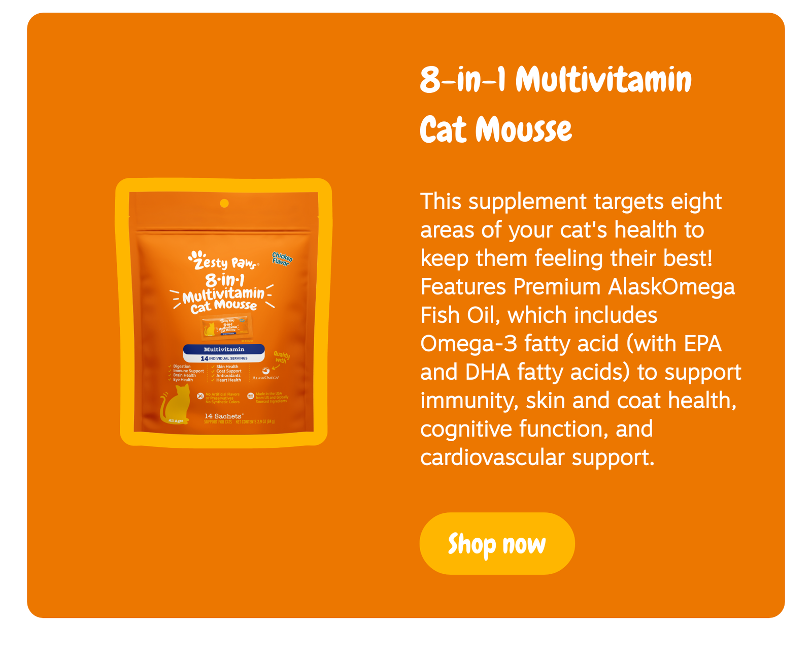 8-in-1 Multivitamin Cat Mousse: This supplement targets eight areas of your cat's health to keep them feeling their best! Features Premium AlaskOmega Fish Oil, which includes Omega-3 fatty acid (with EPA and DHA fatty acids) to support immunity, skin and coat health, cognitive function, and cardiovascular support. --> Shop now