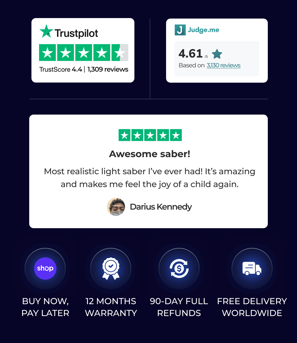 TrustScore 4.4 | 1,309 reviews | Judge.me 4.615 Based on 3,130 reviews |  Awesome saber! Most realistic light saber l've ever had! It's amazing and makes me feel the joy of a child again. Darius Kennedy | BUY NOW, PAY LATER 12 MONTHS WARRANTY 90-DAY FULL REFUNDS FREE DELIVERY WORLDWIDE