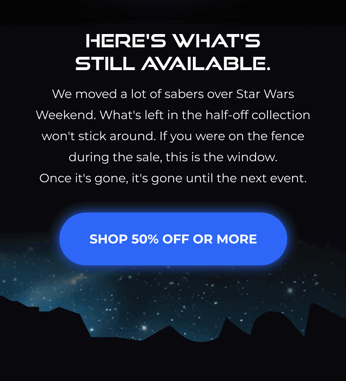 HERE'S WHAT'S STILL AVAILABLE. We moved a lot of sabers over Star Wars Weekend. What's left in the half-off collection won't stick around. If you were on the fence during the sale, this is the window. Once it's gone, it's gone until the next event. SHOP 50% OFF OR MORE