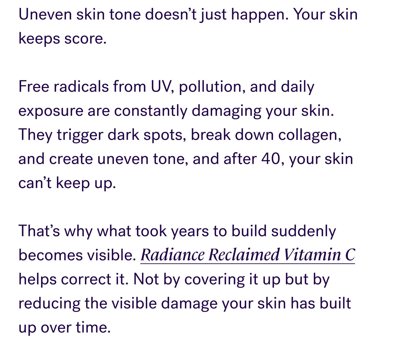 Uneven skin tone doesn’t just happen. Your skin keeps score.   Free radicals from UV, pollution, and daily exposure are constantly damaging your skin. They trigger dark spots, break down collagen, and create uneven tone, and after 40, your skin can’t keep up.   That’s why what took years to build suddenly becomes visible. Radiance Reclaimed Vitamin C helps correct it. Not by covering it up but by reducing the visible damage your skin has built up over time. The Photoshield Defense System: Neutralizes existing damage: Vitamin C helps fade dark spots and even tone Rebuilds skin structure: Supports collagen for smoother skin Prevents future damage: Ferulic acid creates an antioxidant shield This is correction, not just brightness. SHOP NOW