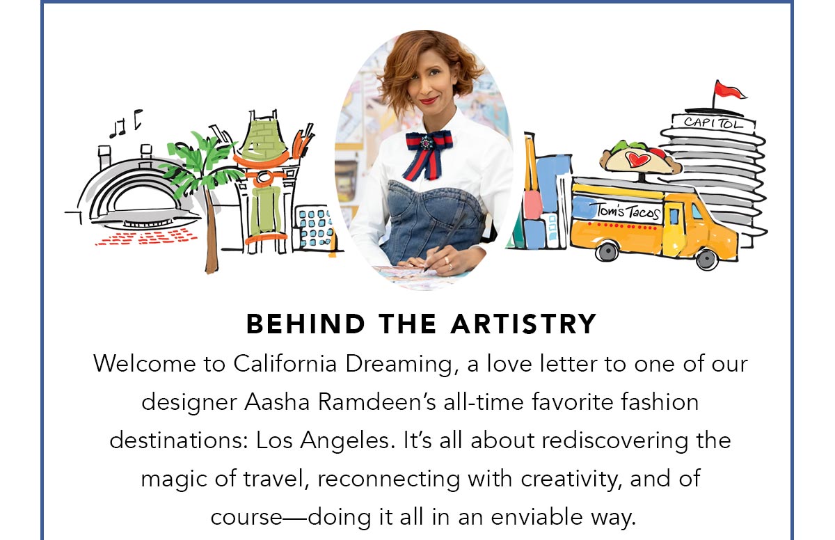 Behind The Artistry - Welcome to California Dreaming, a love letter to one of our designer Aasha Ramdeen's all-time favorite fashion destinations: Los Angeles. It's all about rediscovering the magic of travel, reconnecting with creativity, and of course - doing it all in an enviable way. - Shop Now