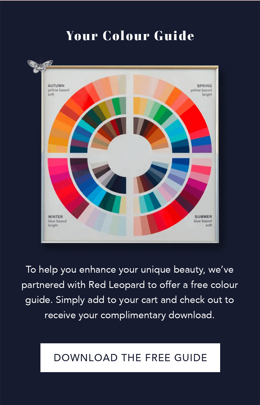 Your Color Guide: To help you enhance your unique beauty, we’ve partnered with Red Leopard to offer a free colour guide. Simply add to your cart and check out to receive your complimentary download.