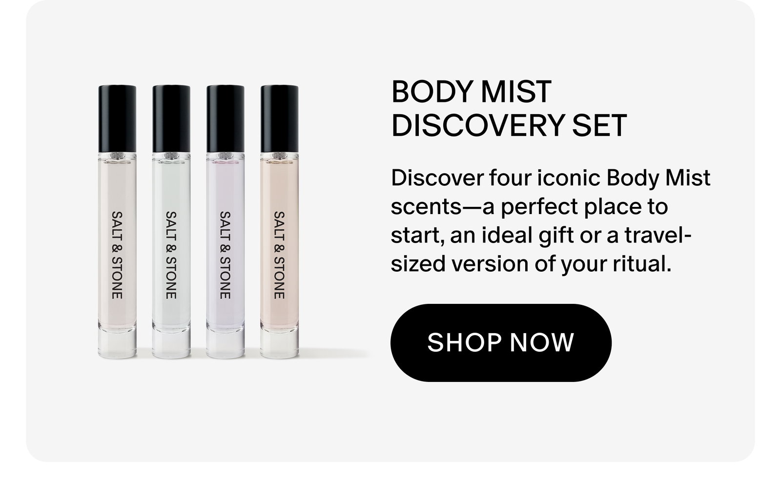 BODY MIST DISCOVERY SET: Discover four iconic body mist scents—a perfect place to start, an ideal gift or a travel-sized version of your ritual.