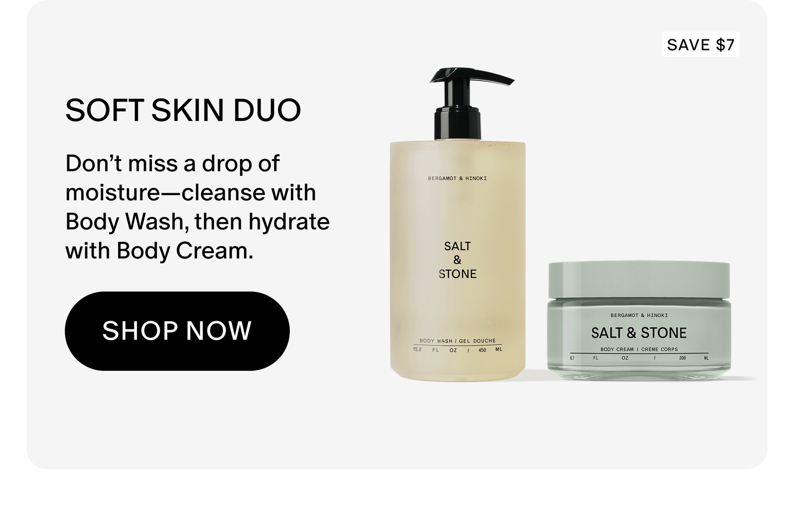 SOFT SKIN DUO: Don’t miss a drop of moisture—cleanse with Body Wash, then hydrate with Body Cream.