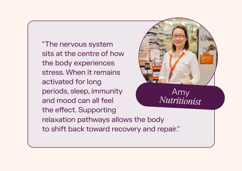 Amy, Nutritionist "The nervous system sits at the centre of how the body experiences stress. When it remains activated for long periods, sleep, immunity and mood can all feel the effect. Supporting relaxation pathways allows the body to shift back toward recovery and repair."