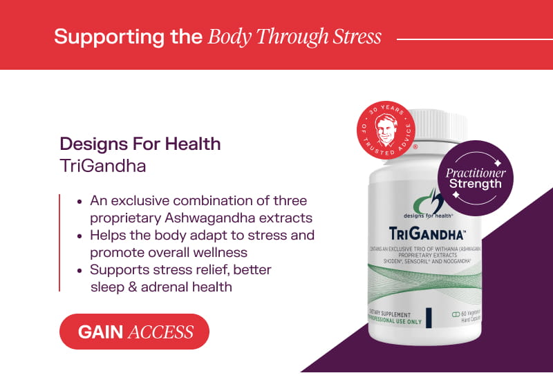 Supporting the Body Through Stress: Designs For Health TriGandha Gain Access  An exclusive combination of three proprietary Ashwagandha extracts Helps the body adapt to stress and promote overall wellness Supports stress relief, better sleep & adrenal health