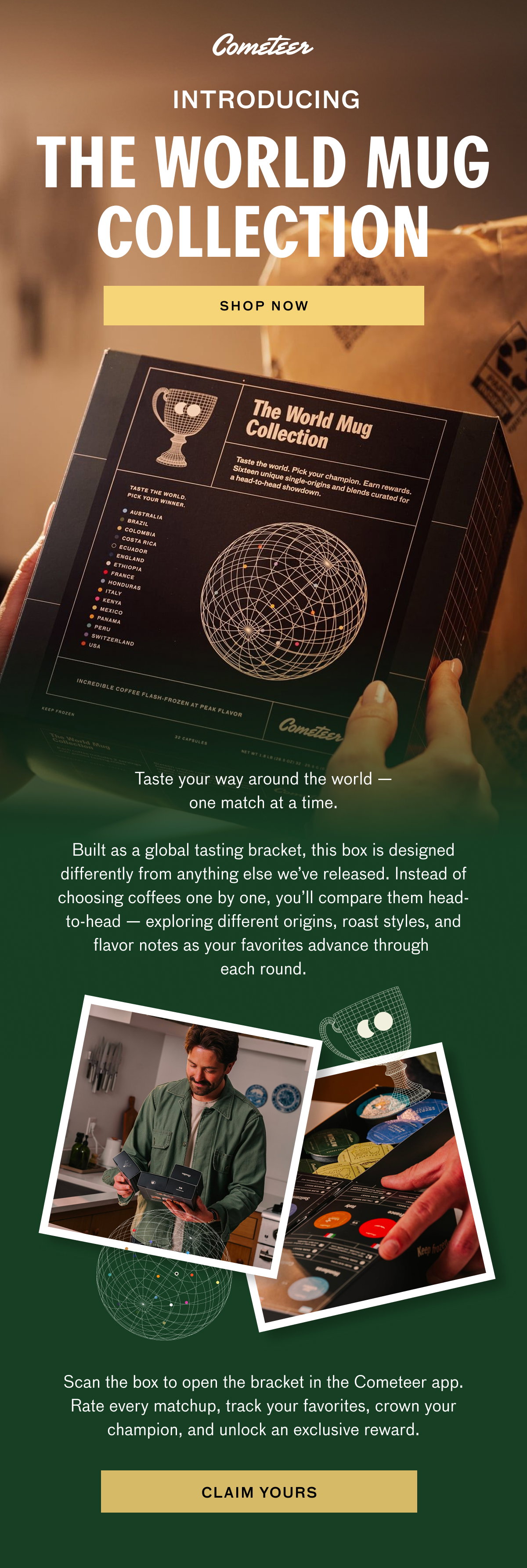 INTRODUCING THE WORLD MUG COLLECTION - SHOP NOW. Taste your way around the world -- one match at a time. Built as a global tasting bracket, this box is designed differently from anything else we've released. Instead of choosing coffees one by one, you'll compare them head-to-head -- exploring different origins, roast styles, and flavor notes as your favorites advance through each round. Scan the box to open the bracket in the Cometeer app. Rate every matchup, track your favorites, crown your champion, and unlock an exclusive reward. CLAIM YOURS.