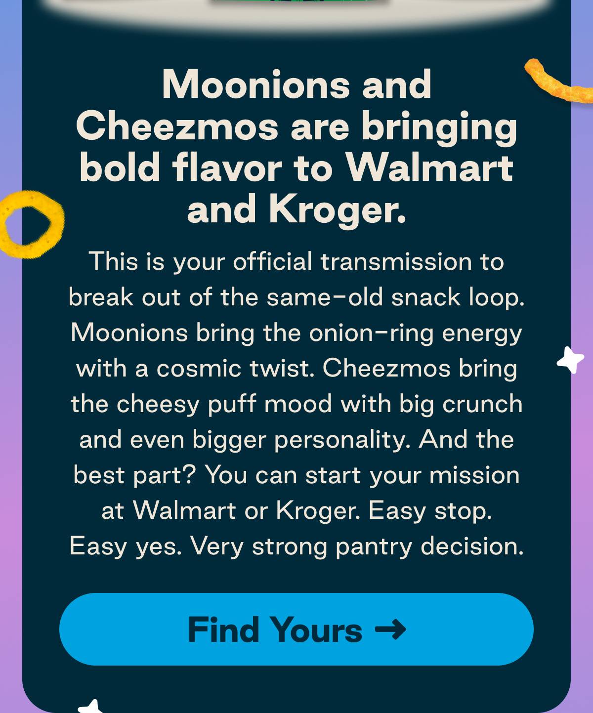 Moonions and Cheezmos are bringing bold flavor to Walmart and Kroger. This is your official transmission to break out of the same-old snack loop. Moonions bring the onion-ring energy with a cosmic twist. Cheezmos bring the cheesy puff mood with big crunch and even bigger personality. And the best part? You can start your mission at Walmart or Kroger. Easy stop. Easy yes. Very strong pantry decision. Button: Find Yours