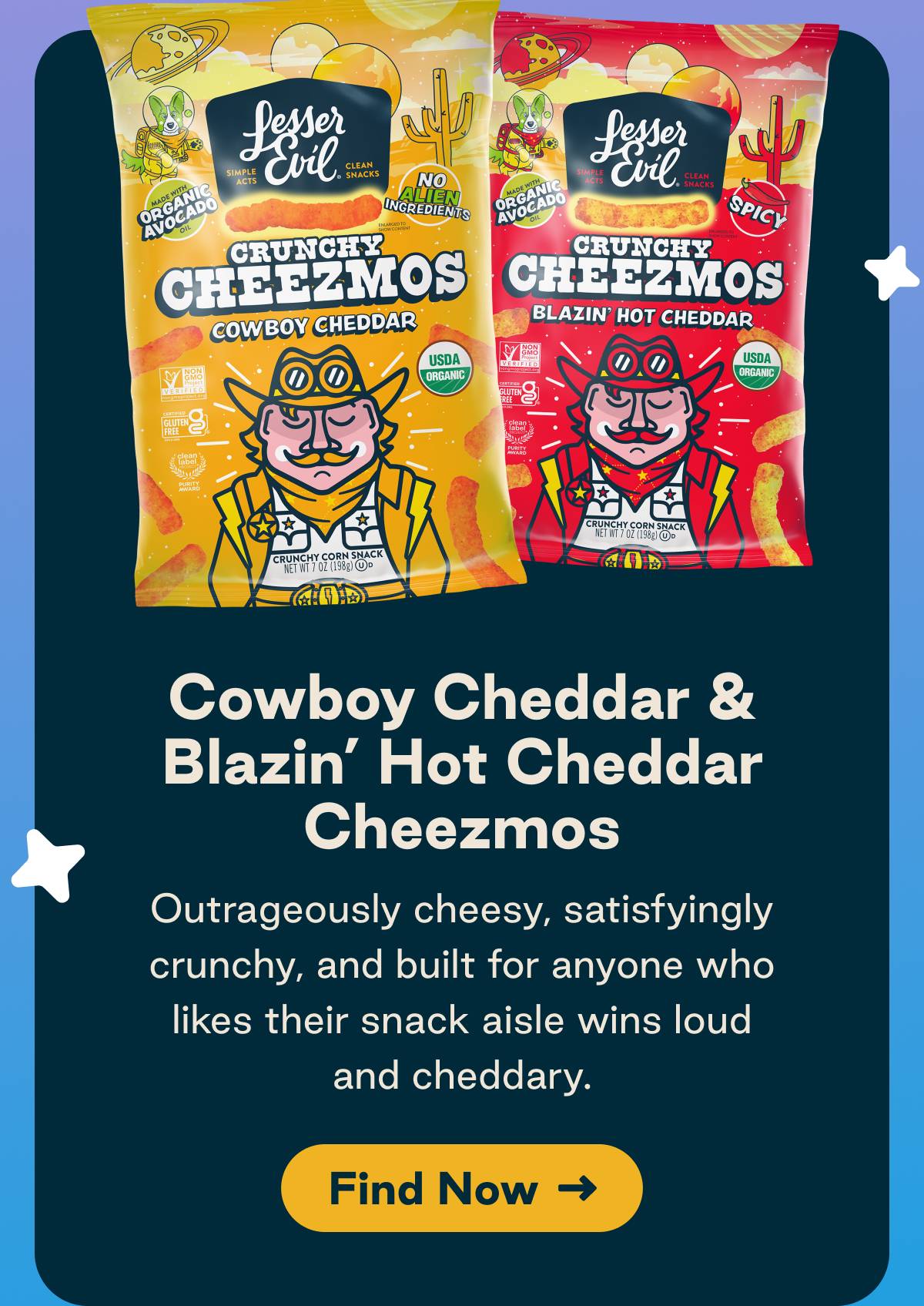 Cowboy Cheddar & Blazin' Hot Cheddar Cheezmos. Outrageously cheesy, satisfyingly crunchy, and built for anyone who likes their snack aisle wins loud and cheddary. Button: Find Now