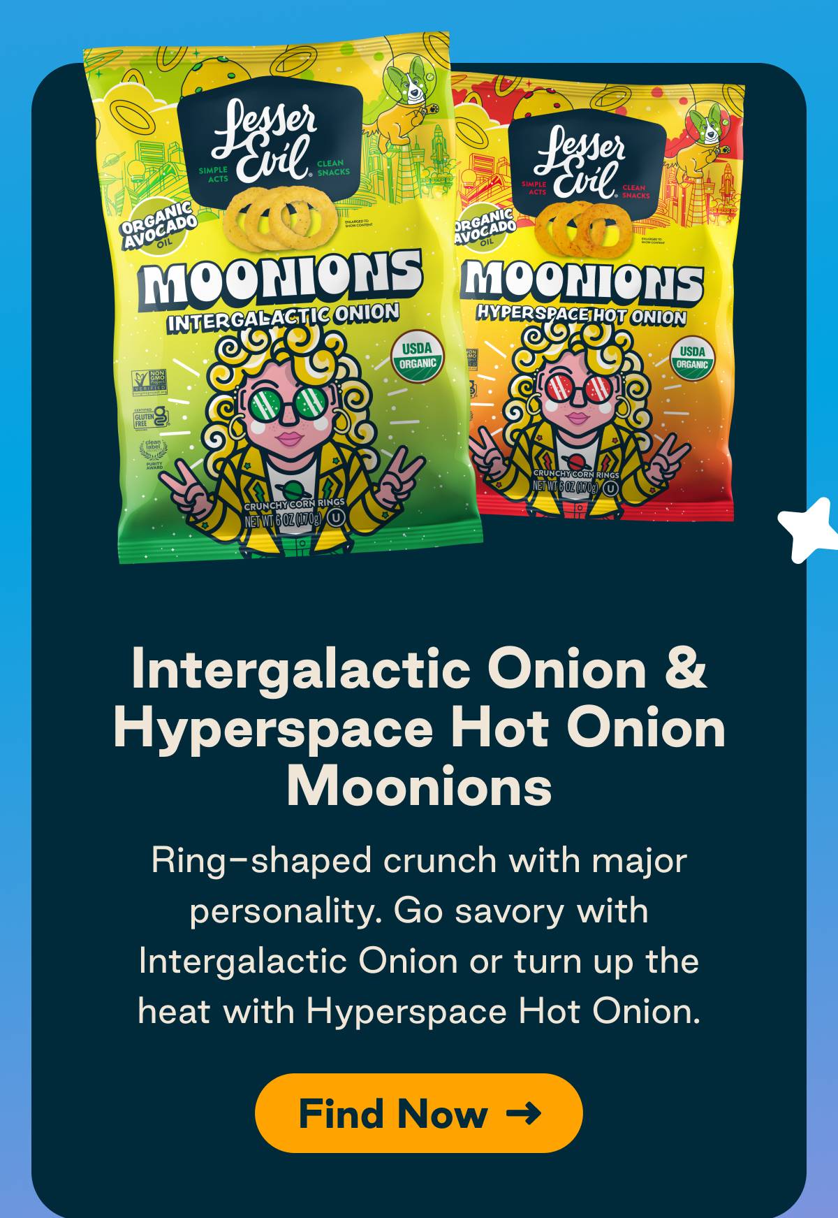 Intergalactic Onion & Hyperspace Hot Onion Moonions. Ring-shaped crunch with major personality. Go savory with Intergalactic Onion or turn up the heat with Hyperspace Hot Onion. Button: Find Now 