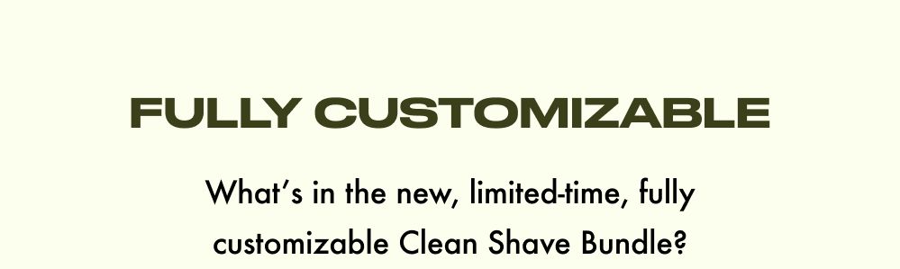 FULLY CUSTOMIZABLE  What's in the new, limited-time, fully customizable Clean Shave Bundle?